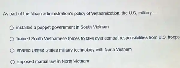 As part of the Nixon administration's policy of Vietnamization, the U.S.military -
installed a puppet government in South Vietnam
trained South Vietnamese forces to take over combat responsibilities from U.S. troops
shared United States military technology with North Vietnam
imposed martial law in North Vietnam