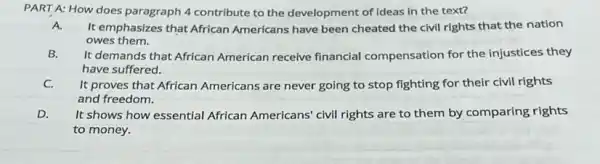 PART A: How does paragraph 4 contribute to the development of Ideas in the text?
A. It emphasizes that African Americans have been cheated the civil rights that the nation
owes them.
B.
It demands that African American receive financial compensation for the injustices they
have suffered.
C.
It proves that African Americans are never going to stop fighting for their civil rights
and freedom.
D.
It shows how essential African Americans' civil rights are to them by comparing rights
to money.