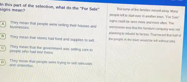 In this part of the selection, what do the "For Sale"
signs mean?
A
businesses.
A They mean that people were selling their houses and
B
They mean that stores had food and supplies to sell.
C They mean that the government was selling cars to
people who had lost theirs.
D D
and umbrellas.
They mean that people were trying to sell raincoats
But some of the families moved away. Many
people left to start over in another town "For Sale"
signs could be seen more and more often The
worst news was that the furniture company was not
planning to rebuild its factory. That meant that half of
the people in the town would be left without jobs.