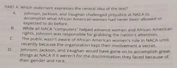 PART A: Which statement expresses the central idea of the text?
A.
Johnson, Jackson and Vaughan challenged prejudice at NACA to
accomplish what African American women had never been allowed or
expected to do before.
B. While all NACA "computers" helped advance women and African American
rights, Johnson was responsible for grabbing the nation's attention.
C.
The public wasn't aware of African American women's role in NACA until
recently because the organization kept their involvement a secret.
D.
Johnson, Jackson , and Vaughan would have gone on to accomplish great
things at NACA if it weren't for the discrimination they faced because of
their gender and race.