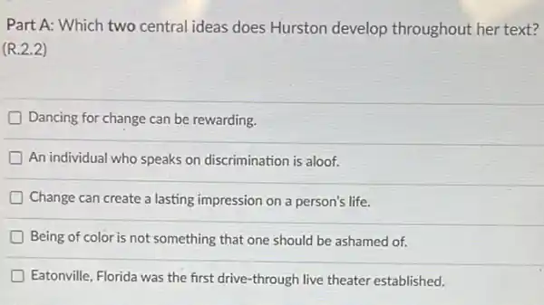 Part A: Which two central ideas does Hurston develop throughout her text?
(R.2.2)
Dancing for change can be rewarding
An individual who speaks on discrimination is aloof.
Change can create a lasting impression on a person's life.
Being of color is not something that one should be ashamed of.
Eatonville, Florida was the first drive-through live theater established.