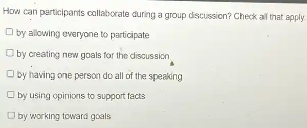 How can participants collaborate during a group discussion? Check all that apply.
by allowing everyone to participate
by creating new goals for the discussion
by having one person do all of the speaking
by using opinions to support facts
D by working toward goals