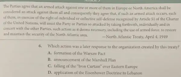 The Parties agree that an armed attack against one or more of them in Europe or North America shall be
considered an attack against them all and consequently they agree that, if such an armed attack occurs, each
of them, in exercise of the right of individual or collective self-defense recognized by Article 51 of the Charter
of the United Nations, will assist the Party or Parties so attacked by taking forthwith, individually and in
concert with the other Parties, such action as it deems necessary, including the use of armed force, to restore
and maintain the security of the North Atlantic area.
North Atlantic Treaty, April 4, 1949
6.Which action was a later response to the organization created by this treaty?
A. formation of the Warsaw Pact
B. announcement of the Marshall Plan
C. falling of the "Iron Curtain" over Eastern Europe
D. application of the Eisenhower Doctrine to Lebanon