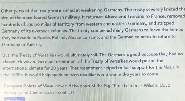 Other parts of the treaty were aimed at weakening Germany. The treaty severely limited the
size of the once -feared German military. It returned Alsace and Lorraine to France removed
hundreds of square miles of territory from western and eastern Germany, and stripped
Germany of its overseas colonies. The treaty compelled many Germans to leave the homes
they had made in Russia, Poland Alsace-Lorraine, and the German colonies to return to
Germany or Austria.
But, the Treaty of Versailles would ultimately fail. The Germans signed because they had no
choice. However, German resentment of the Treaty of Versailles would poison the
international climate for 20 years. That resentment helped to fuel support for the Nazis in
the 1930s. It would help spark an even deadlier world war in the years to come.
Compare Points of View How did the goals of the Big Three Leaders-Wilson, Lloyd
George, and Clemenceau -conflict?