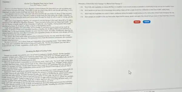 Passage 1
adaphed from Keeping Your Gut in Check
from NH/News in Heath
when it goes through your body. The health of your girl plays a big role in your overall well-being, so it is
Your digestive tract is a long, muscular tube that runs through your body. It's about 30 feet long and
and repair
With such a long digestive highway. It's common to run into bumps in the road. About 60 to 70 million
Americans are affected by digestive fleases. "There are many factors that can impact gut health," says
Fruits and vegetables are rich in fiber, so It is healthy to eat them at every meal and as much as
in their stomachs for less heather options.
The detary fiber from fruits helps reduce blood cholesterol levels and may lower the risk of heart
disease and other chronic diseases. The potassium from fruits like bananas and prunes also maintains
healthy blood pressure.
Be sure to include a lot of those fruits and vegetables when preparing meals. These detary fibers
from fruits and veget ables will you live a long and healthy life. The key is to balance your diet with a
proportionate mix of huts, vegetables.whole grains, and lean proteins.
Passage 2
Breaking the Myth of Eating Fruits
remains: Is there such a thing as too much of a good thing While fruits are certainly packed with
fruit is also a major source of carboh drates and sugar. No matter how healthy fruits can be, it
comes to fruit, it is possible to consume too much. Here's why: Too much sugar, of any type,
including that from fruits causes blood sugar to hise When blood sugarises, it tigges insult release
which is a storage hormone. Insulin stores excess blood sugar as fat.particularly fat in the abdominal
which For this reason, many nutritionists advise people to eat about 5-9 servings of fruits per day to
A healthy amount of carb Intake should be equal to the amount of energy a person burns through
healthy	of	Intake
exercise and daily activity. A surplus amount of carbs can easily be turned into fat, which leads to other
issues later. Since the carbs in fruit fuel the activity of one's cells the time of day a person
consumes fruit matters. Eating a huge bowl of fruit late at night while browsing your phone, for example.
may be healthier than eating sugary foods like cookies but if you are not burning off those carbs,your
body can't take advantage of the benefits fruits could provide to your body.
People should consider being strategic and purposehul about the timing and amount they consume strategic and purposehul abnetts, induding the reduction of bloating.
digestive issues, and a healthier lifestyle
What piece of information from Passage 1 is different from Passage 2?
A. Since fruts and vegetables are dense with Bber, it is healthier to eat as much produce as possible to avoid feeling hungry and eat less healthier foods
B. Since people do not have a lot of knowledge about eating a balanced det, people should hire nutritionists to teach them healthy eating habits.
C. Since fruts and vegetables are easier to digest, nutritionists advise that people include produce as the main portion of their meals throughout the day
D. Since people are sensitive to the way their bodies digest food for energy, growth, and repair, they should be hyper aware of what foods they consume