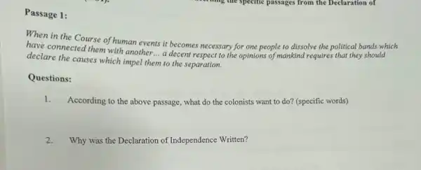 Passage 1:
When in the Course of human events it becomes necessary for one people to dissolve the political bands which
have connected them with another __
a decent respect to the opinions of mankind requires that they should
declare the causes which impel them to the separation.
Questions:
1.
According to the above passage, what do the colonists want to do?(specific words)
2.
Why was the Declaration of Independence Written?