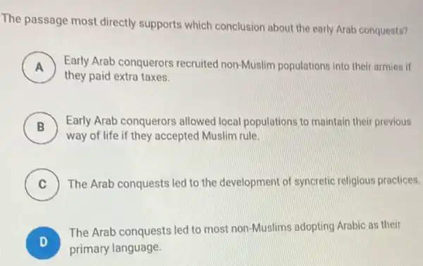 The passage most directly supports which conclusion about the early Arab conquests?
A Early Arab conquerors recruited non-Muslim populations into their armies if
they paid extra taxes.
B
Early Arab conquerors allowed local populations to maintain their previous
D
way of life if they accepted Muslim rule.
C The Arab conquests led to the development of syncretic religious practices.
v
D
The Arab conquests led to most non-Muslims adopting Arabic as their
primary language.