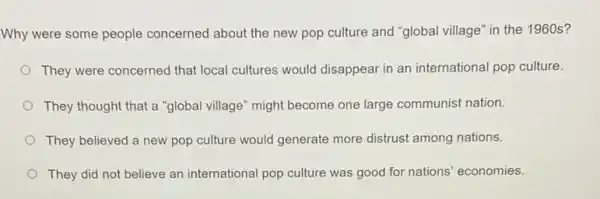 Why were some people concerned about the new pop culture and "global village" in the 1960s?
They were concerned that local cultures would disappear in an international pop culture.
They thought that a "global village" might become one large communist nation.
They believed a new pop culture would generate more distrust among nations.
They did not believe an international pop culture was good for nations economies.