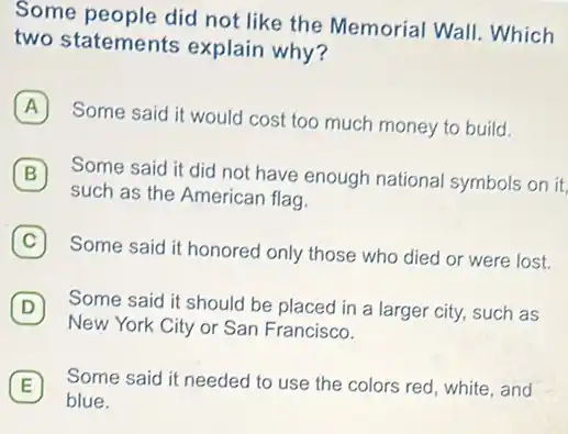 Some people did not like the Memorial Wall!Which
two statements explain why?
A
Some said it would cost too much money to build.
B Some said it did not have enough national symbols on it. B
such as the American flag.
C 7
Some said it honored only those who died or were lost.
D
New York City or San Francisco.
Some said it should be placed in a larger city, such as
E Some said it needed to use the colors red, white, and E
blue.