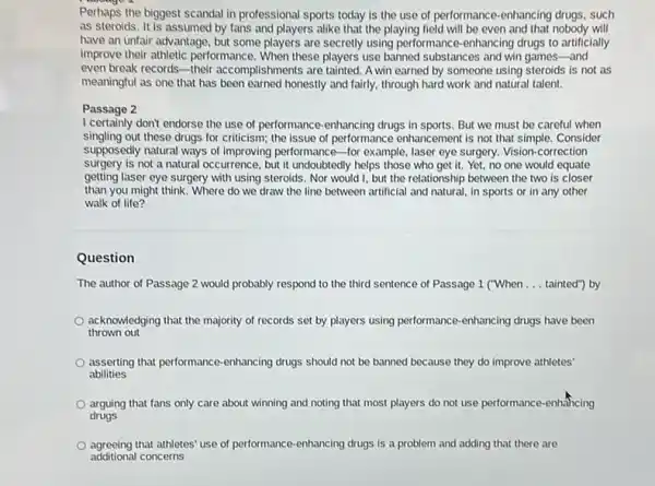 Perhaps the biggest scandal in professional sports today is the use of performance-enhancing drugs, such
as steroids. It is assumed by fans and players alike that the playing field will be even and that nobody will
have an unfair advantage but some players are secretly using performance -enhancing drugs to artificially
improve their athletic performance . When these players use banned substances and win games -and
even break records-their accomplishments are tainted. A win earned by someone using steroids is not as
meaningful as one that has been earned honestly and fairly, through hard work and natural talent.
I certainly don't endorse the use of performance -enhancing drugs in sports.But we must be careful when
singling out these drugs for criticism; the issue of performance enhancement is not that simple. Consider
supposedly natural ways of improving performance-for example laser eye surgery. Vision correction
surgery is not a natural occurrence, but it undoubtedly helps those who get it. Yet, no one would equate
getting laser eye surgery with using steroids. Nor would I, but the relationship between the two is closer
than you might think Where do we draw the line between artificial and natural, in sports or in any other
walk of life?
Question
The author of Passage 2 would probably respond to the third sentence of Passage 1 ("When __ tainted") by
thrown out
acknowledging that the majority of records set by players using performance-enhancing drugs have been
asserting that performance -enhancing drugs should not be banned because they do improve athletes'
abilities
arguing that fans only care about winning and noting that most players do not use performance -enhancing
drugs
agreeing that athletes' use of performance-enhancing drugs is a problem and adding that there are
additional concerns