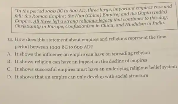 "In the period 1000 BC to 600 AD three large, important empires rose and
fell: the Roman Empire;the Han (China) Empire;and the Gupta (India)
Empire.All three left a strong religious legacy that continues to this day:
Christianity in Europe , Confucianism in China.and Hinduism in India.
12. How does this statement about empires and religions represent the time
period between 1000 BC to 600 AD?
A. It shows the influence an empire can have on spreading religion
B. It shows religion can have an impact on the decline of empires
C. It shows successful empires must have an underlying religious belief system
D. It shows that an empire can only develop with social structure