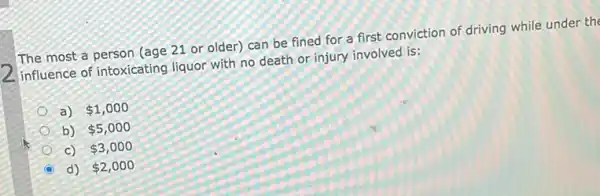 The most a person (age 21 or older) can be fined for a first conviction of driving while under the
influence of intoxicating liquor with no death or injury involved is:
a) 1,000
b) 5,000
c) 3,000
d) 2,000