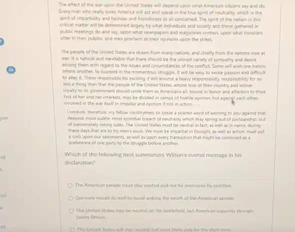 per
ut
nt
The effect of the war upon the United States will depend upon what American otizens say and do.
Every man who really loves America will act and speak in the true spirit of neutrality.which is the
spirit of impartiality and fairness and friendliness to all concerned. The spirit of the nation in this
critical matter will be determined largely by what individuals and society and those gathered in
public meetings do and say, upon what newspapers and magazines contain, upon what ministers
utter in their pulpits.and men proclaim as their opinions upon the street.
The people of the United States are drawn from many nations, and chiefly from the nations now at
war. It is natural and inevitable that there should be the utmost variety of sympathy and desire
among them with regard to the issues and circumstances of the conflict.Some will wish one nation
others another, to succeed in the momentous struggle.It will be easy to excite passion and difficult
to allay it. Those responsible for exciting it will assume a heavy responsibility.responsibility for no
less a thing than that the people of the United States, whose love of their country and whose
loyalty to its government should unite them as Americans all, bound in honor and affection to think
first of her and her interests, may be divided in camps of hostile opinion, hot against each other.
involved in the war itself in impulse and opinion if not in action. __
I venture, therefore, my fellow countrymen, to speak a solemn word of warning to you against that
deepest most subtle, most essential breach of neutrality which may spring out of partisanship, out
of passionately taking sides The United States must be neutral in fact.as well as in name, during
these days that are to try men's souls.We must be impartial in thought as well as action, must put
a curb upon our sentiments, as well as upon every transaction that might be construed as a
preference of one party to the struggle before another.
Which of the following best summarizes Wilson's overall message in his
declaration?
The American people must stay neutral and not be overcome by emotion.
Germany would do well to avoid waking the wrath of the American people.
The United States may be neutral on the battlefield, but American supports strongly
favors Britain.
The United States will stay neutral, but most likely only for the short term