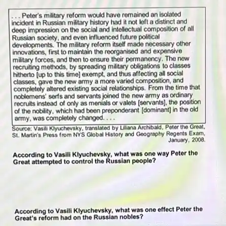 __ Peter's military reform would have remained an isolated
incident in Russian military history had it not left a distinct and
deep impression on the social and intellectual composition of all
Russian society.and even influenced future political
developments. The military reform itself made necessary other
innovations,first to maintain the reorganised and expensive
military forces, and then to ensure their permanency The new
recruiting methods, by spreading military obligations to classes
hitherto [up to this time] exempt, and thus affecting all social
classes, gave the new army a more varied composition, and
completely altered existing social relationships From the time that
noblemens' sert's and servants joined the new army as ordinary
recruits instead of only as menials or valets [servants].the position
of the nobility, which had been preponderant (dominant)in the old
army, was completely changed. __
Source: Vasili Kyuchevsky, translated by Liliana Archibald, Peter the Great.
St. Martin's Press from NYS Global History and Geography Regents Exam,
January, 2008.
According to Vasill Klyuchevsky.what was one way Potor the
Great attempted to control the Russian people?
According to Vasili Klyuchevsky what was one effect Peter the