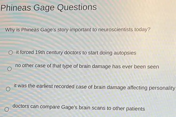 Phineas Gage Questions
Why is Phineas Gage's story important to neuroscientists today?
it forced 19th century doctors to start doing autopsies
no other case of that type of brain damage has ever been seen
it was the earliest recorded case of brain damage affecting personality
doctors can compare Gage's brain scans to other patients