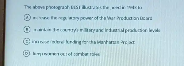 The above photograph BEST illustrates the need in 1943 to
A increase the regulatory power of the War Production Board
B maintain the country's military and industrial production levels
C increase federal funding for the Manhattan Project
D keep women out of combat roles