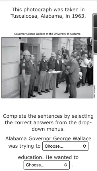 This photograph was taken in Tuscaloosa, Alabama, in 1963.
Complete the sentences by selecting the correct answers from the dropdown menus.
Alabama Governor George Wallace was trying to Choose... education. He wanted to Choose...