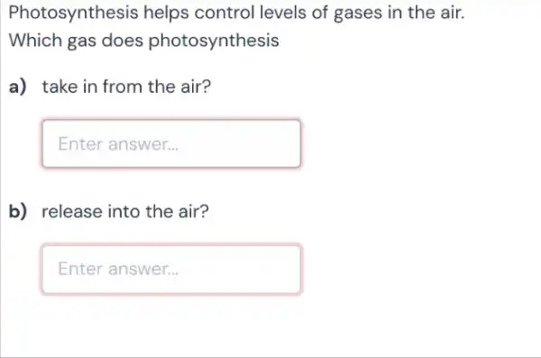 Photosynthesis helps control levels of gases in the air.
Which gas does photosynthesis
a) take in from the air?
square 
b) release into the air?
square