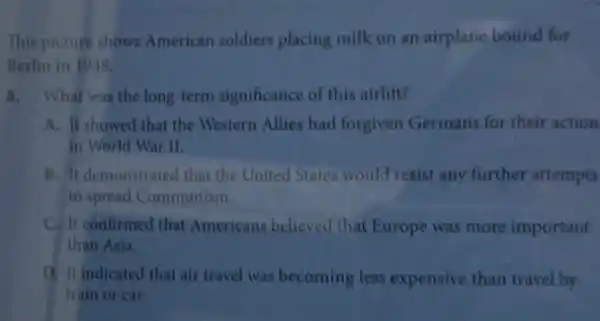 This picture shows American soldiers placing milk on an airplane bound for
Berlin in 1948
8. What was the long-term significance of this airlift?
A. It showed that the Western Allies had forgiven Germans for their action
in World War II.
B. It demonstrated that the United States would resist any further attempts
to spread Communism.
C. It confirmed that Americans believed that Europe was more important
than Asia.
D. It indicated that air travel was becoming less expensive than travel by
train or car.