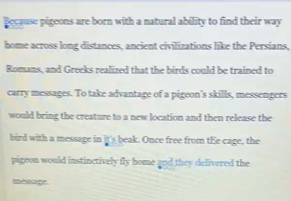 Because pigeons are born with a natural ability to find their way
bome across long distances, ancient civilizations like the Persians.
Romans, and Greeks realined that the birds could be trained to
carry messages. To take advantage of a pigeon's skills, messengers
would bring the creature to a new location and then release the
bird with a message in it's beak. Once free from tle cage, the
pigeon would instinctively fly home and they delivered the
message.