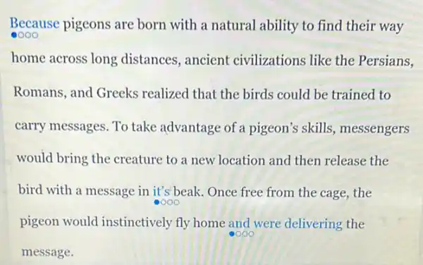 Because pigeons are born with a natural ability to find their way
home across long distances, ancient civilizations like the Persians,
Romans, and Greeks realized that the birds could be trained to
carry messages. To take advantage of a pigeon's skills, messengers
would bring the creature to a new location and then release the
bird with a message in it's beak.Once free from the cage the
oooo
pigeon would instinctively fly home and were delivering the
oooo
message.