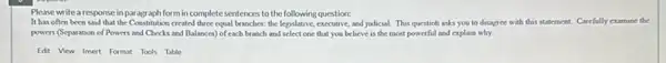 Please writearesponse inparagraph form in complete sentences to the following question:
It has often been said that the Constitution created three equal branches.the legislative, executive, and judicial. This questioh asks you to disagree with this statement. Carefully examine the
powers (Separation of Powers and Checks and Balances) of each branch and select one that you believe is the most powerful and explain why.