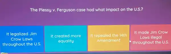 The Plessy v.Ferguson case had what impact on the U.S.?
It legalized Jim
Crow Laws
throughout the U.S.
It created more
equality
It repealed the 14th
Amendment
It made Jim Crow
Laws illegal
throughout the U.S.