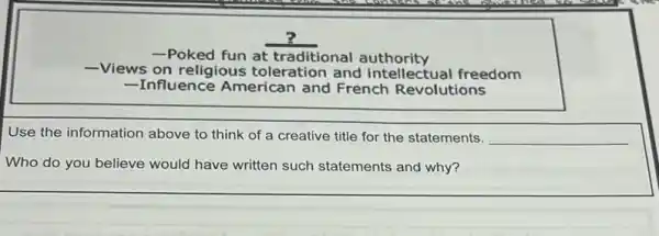 -Poked fun at traditional authority
-Views on religious toleration and intellectual freedom
-Influence American and French Revolutions
Use the information above to think of a creative title for the statements. __
Who do you believe would have written such statements and why?