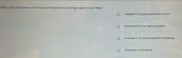 Which policy did Governor Onval Faubus of Arkansas most strongly support in the 1950 s?
Segregation in public places and schools
Enforcement of civil rights legislation
Increases in the federal regulation of business
Elimination of the poll tax