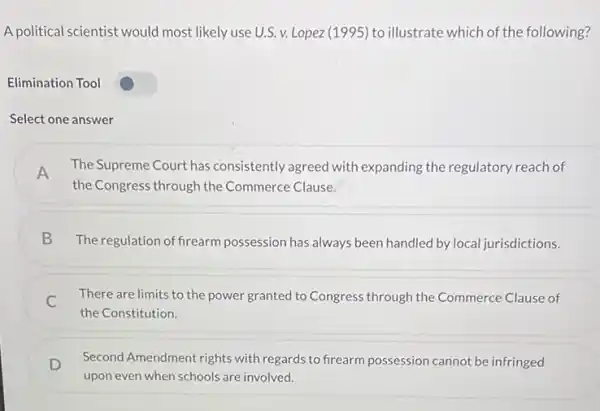 A political scientist would most likely use U.S. v.Lopez (1995) to illustrate which of the following?
Elimination Tool
Select one answer
A The Supreme Court has consistently agreed with expanding the regulatory reach of
the Congress through the Commerce Clause.
B The regulation of firearm possession has always been handled by local jurisdictions.
C
There are limits to the power granted to Congress through the Commerce Clause of
the Constitution
D Second Amendment rights with regards to frearm possession cannot be infringed
upon even when schools are involved.