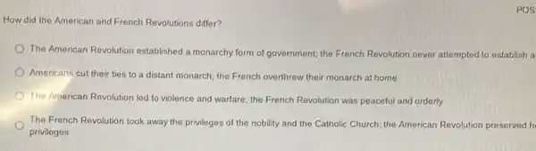 POS
How did the American and French Revolutions differ?
The American Revolution established a monarchy form of government; the French Revolution never attempted to establish a
Americans cut their ties to a distant monarch the French overthrew their monarch at home
The American Revolution led to violence and warfare;the French Revolution was peaceful and orderly
The French Revolution took away the privileges of the nobility and the Catholic Church; the American Revolution preserved h
privileges