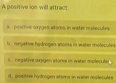 A positive ion will attract:
a. positive oxygen atoms in water molecules
b. negative hydrogen atoms in water molecules
c. negative oxygen atoms in water moleculer.
d. positive hydrogen atoms in water molecules