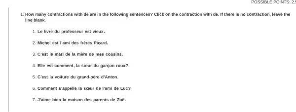 POSSIBLE POINTS: 2:
1. How many contractions with de are in the following sentences?Click on the contraction with de. If there is no contraction, leave the
line blank.
1. Le livre du professeur est vieux.
2. Michel est l'ami des frères Picard.
3. C'est le mari de la mère de mes cousins.
4. Elle est comment , la sceur du garçon roux?
5. C'est la voiture du grand-père d'Anton.
6. Comment s'appelle la sceur de l'ami de Luc?
7. J'aime bien la maison des parents de Zoë