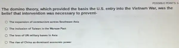 POSSIBLE POINTS 5
The domino theory, which provided the basis the U.S.entry into the Vietnam War, was the
belief that intervention was necessary to prevent-
The expansion of co munism across Southeast Asia
The inclusion of Taiwan in the Warsaw Pact
The loss of UN military bases in Asia
The rise of China as dominant economic power