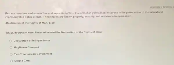 POSSIBLE POINTS.
Men are born free and remain free and equal in rights... The aim of all political associations is the preservation of the natural and
imprescriptible rights of man These rights are liberty.property, security, and resistance to oppression.
-Declaration of the Rights of Man, 1789
Which document most likely influenced the Declaration of the Rights of Man?
Declaration of Independence
Mayflower Compact
Two Treatises on Government
Magna Carta