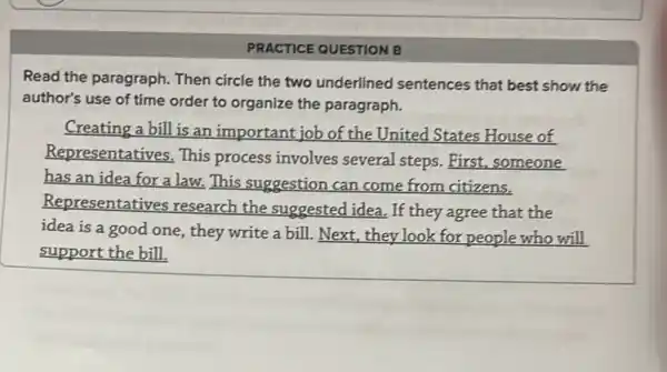 PRACTICE QUESTION B
Read the paragraph. Then circle the two underlined sentences that best show.the
author's use of time order to organize the paragraph.
Creating a bill is an important job of the United States House of
Representatives. This process involves several steps. First, someone
has an idea for a law. This suggestion can come from citizens.
Representatives research the suggested idea. If they agree that the
idea is a good one, they write a bill. Next, they look for people who will
support the bill.