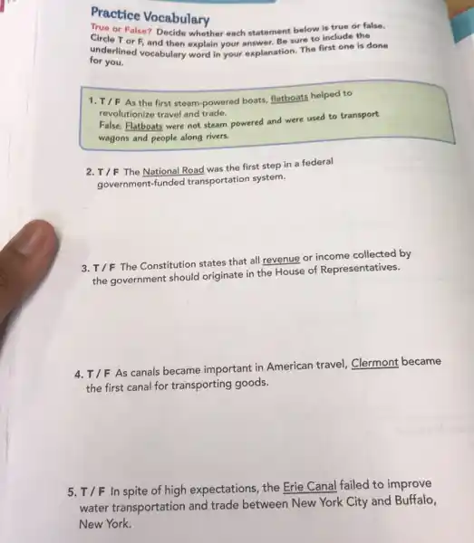 Practice Vocabulary
True or False? Decide whether each statement below is true or false.
Circle T or F and then explain your asswer. Be sure to include the
underlined vocabulary word in your explanation. The first one is done
for you.
1. T/F As the first steam-powered boats, flatboats helped to
revolutionize travel and trade.
False: Flatboats were not steam powered and were used to transport
wagons and people along rivers.
2. T/F
The National Road was the first step in a federal
government-funded transportation system.
3.
T/F
The Constitution states that all revenue or income collected by
the government should originate in the House of Representatives.
4.
T/FAs
canals became important in American travel Clermont became
the first canal for transporting goods.
5. T/F In spite of high expectations, the Erie Canal failed to improve
water transportation and trade between New York City and Buffalo,