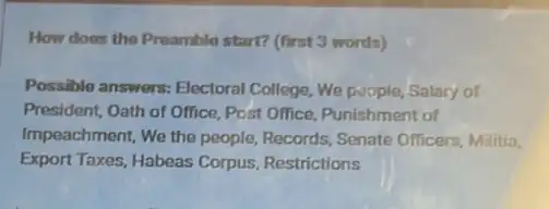 How does the Preamble start? (first 3 words)
Possible answers: Electoral College, We poople, Salary of
President, Oath of Office Post Office, Punishment of
Impeachment, We the people,Records, Senate Officers Militia,
Export Taxes, Habeas Corpus Restrictions