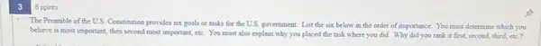 The Preamble of the U.S Constitution provides six goals or tasks for the U.S. government. List the six below in the order of importance. You must determine which you
believe is most important then second most important etc. You must also explain why you placed the task where you did. Why did you rank it first, second, third,ete?
8 ppints