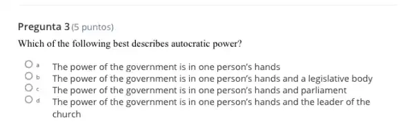 Pregunta 3(5 puntos)
Which of the following best describes autocratic power?
The power of the government is in one person's hands
The power of the government is in one person's hands and a legislative body
The power of the government is in one person's hands and parliament
d The power of the government is in one person's hands and the leader of the
church