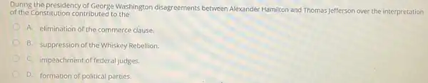 During the presidency of George Washington disagreements between Alexander Hamilton and Thomas Jefferson over the interpretation
of the Constitution contributed to the
A. elimination of the commerce clause.
B. suppression of the Whiskey Rebellion.
C. impeachment of federal judges.
D. formation of political parties.