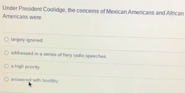 Under President Coolidge, the concerns of Mexican Americans and African
Americans were
largely ignored.
addressed in a series of fiery radio speeches.
a high priority.
answered with hostility