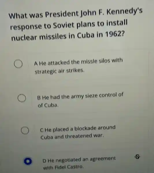 What was President John F . Kennedy's
response to Soviet plans to install
nuclear missiles in Cuba in 1962?
A He attacked the missle silos with
strategic air strikes.
B He had the army sieze control of
of Cuba.
C He placed a blockade around
Cuba and threatened war.
D He negotiated an agreement
with Fidel Castro.