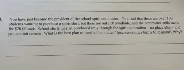 __
You have just become the president of the school spirit committee.You find that there are over 100
students wanting to purchase a spirit shirt,but there are only 50 available, and the committee sells them
for 20.00 each. School shirts may be purchased only through the spirit committee-no place else-and
you can not reorder.. What is the best plan to handle this matter? (use economics terms to respond) Why?
__