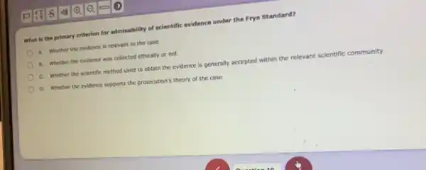 What is the primary criterion for admissibility of scientific evidence under the Frye Standard?
A. Whether the evidence is relevant to the case
B. Whether the evidence was collected ethically or not
C. Whether the scientific method used to obtain the evidence is generally accepted within the relevant scientific community
D. Whether the evidence supports the prosecution's theory of the case