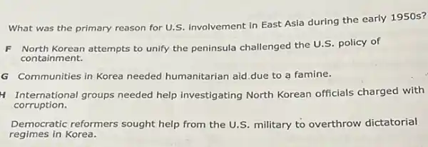 What was the primary reason for U.S. involvement in East Asia during the early 1950s?
F North Korean attempts to unify the peninsula challenged the U.S. policy of
containment.
G Communities in Korea needed humanitarian aid.due to a famine.
H International groups needed help investigating North Korean officials charged with
corruption.
Democratic reformers sought help from the U.S military to overthrow dictatorial
regimes in Korea.