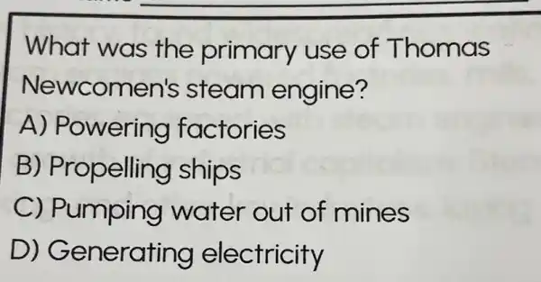 What was the primary use of Thomas
Newcomen's steam engine?
A) Powering factories
B)Propelling ships
C) Pumping water out of mines
D)Generating electricity