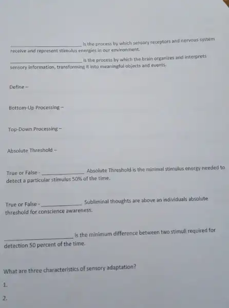 __
is the process by which sensory receptors and nervous system
receive and represent stimulus energies in our environment.
__ is the process by which the brain organizes and interprets
sensory information, transforming it into meaningful objects and events.
Define -
Bottom-Up Processing -
Top-Down Processing -
Absolute Threshold -
True or False - __
Absolute Threshold is the minimal stimulus energy needed to
detect a particular stimulus 50%  of the time.
True or False - __
Subliminal thoughts are above an individuals absolute
threshold for conscience awareness.
__
is the minimum difference between two stimuli required for
detection 50 percent of the time.
What are three characteristics of sensory adaptation?
1.
2.