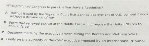 What prompted Congress to pass the War Powers Resolution?
A Rulings issued by the Supreme Court that banned deployment of U.S combat forces
without a declaration of war
B Fears that renewed conflict in the Middle East would require the United States to
defend Israel
C Decisions made by the executive branch during the Korean and Vietnam Wars
D Limits on the authority of the chief executive imposed by an international tribunal