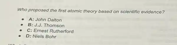 Who proposed the first atomic theory based on scientific evidence?
A: John Dalton
B: J.J. Thomson
C: Ernest Rutherford
D: Niels Bohr